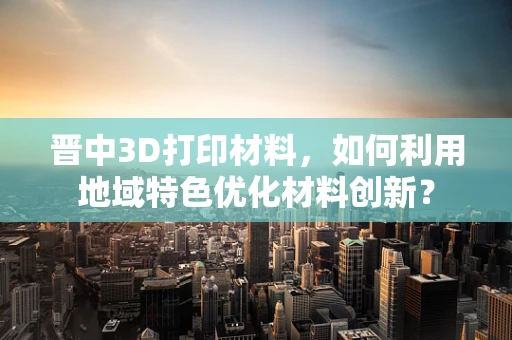 晋中3D打印材料，如何利用地域特色优化材料创新？