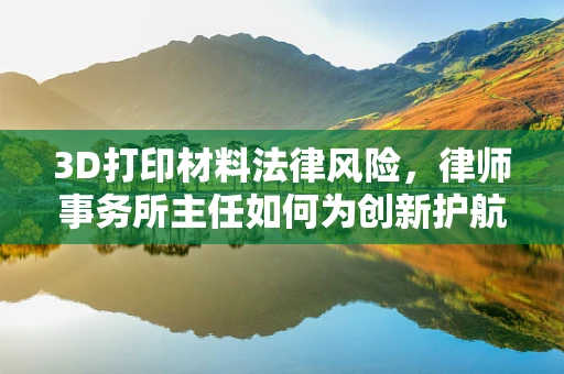 3D打印材料法律风险，律师事务所主任如何为创新护航？