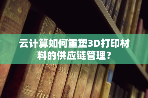 云计算如何重塑3D打印材料的供应链管理？