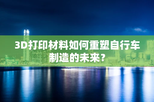 3D打印材料如何重塑自行车制造的未来？