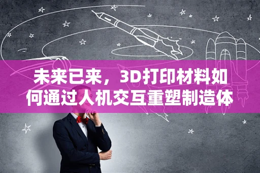 未来已来，3D打印材料如何通过人机交互重塑制造体验？