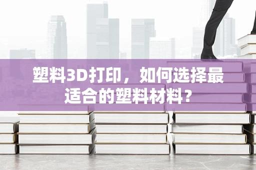 塑料3D打印，如何选择最适合的塑料材料？