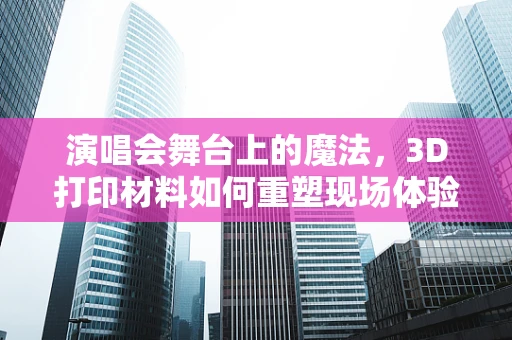 演唱会舞台上的魔法，3D打印材料如何重塑现场体验？