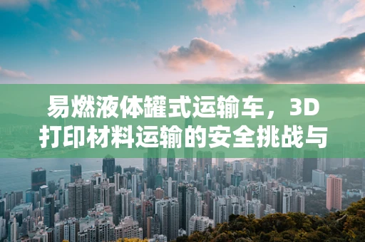 易燃液体罐式运输车，3D打印材料运输的安全挑战与对策