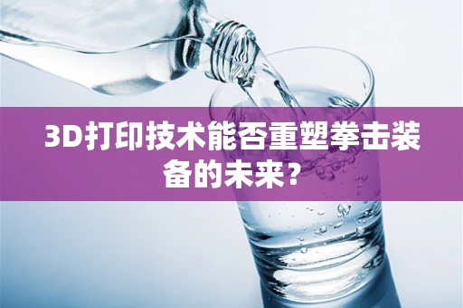 3D打印技术能否重塑拳击装备的未来？