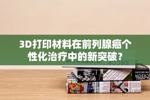 3D打印材料在前列腺癌个性化治疗中的新突破？