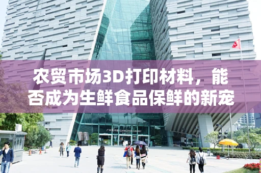 农贸市场3D打印材料，能否成为生鲜食品保鲜的新宠？