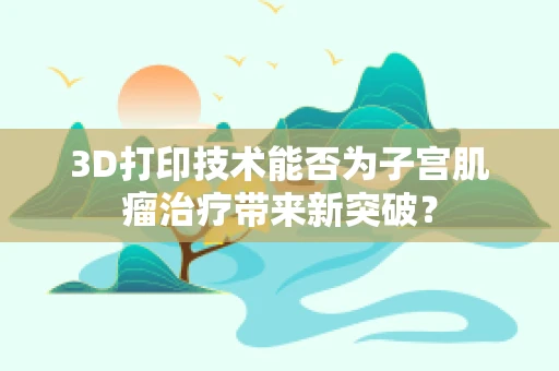 3D打印技术能否为子宫肌瘤治疗带来新突破？