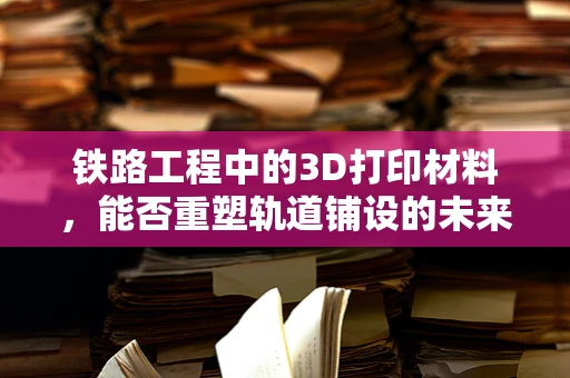 铁路工程中的3D打印材料，能否重塑轨道铺设的未来？