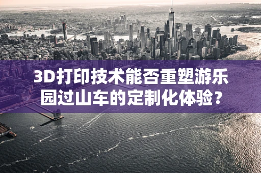3D打印技术能否重塑游乐园过山车的定制化体验？