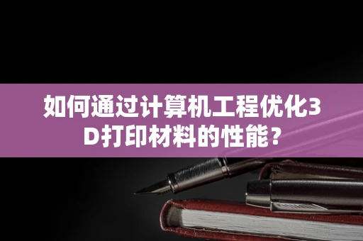 如何通过计算机工程优化3D打印材料的性能？