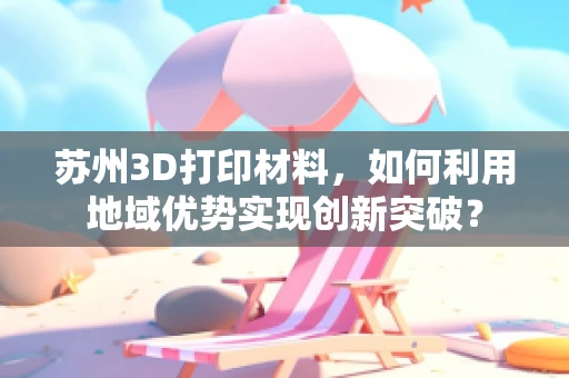 苏州3D打印材料，如何利用地域优势实现创新突破？
