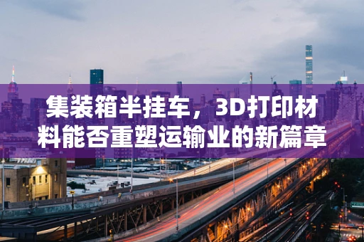 集装箱半挂车，3D打印材料能否重塑运输业的新篇章？