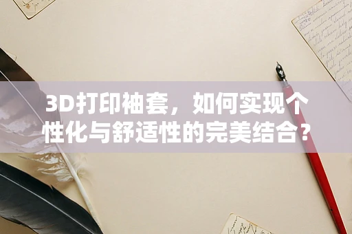 3D打印袖套，如何实现个性化与舒适性的完美结合？