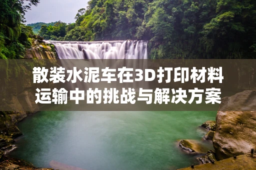 散装水泥车在3D打印材料运输中的挑战与解决方案