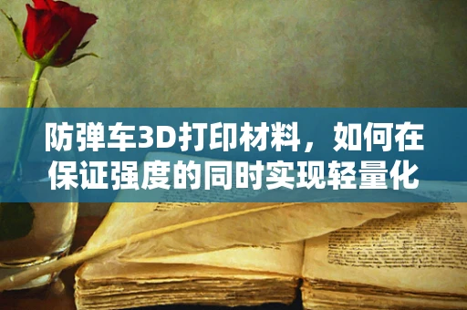 防弹车3D打印材料，如何在保证强度的同时实现轻量化？