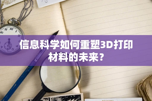 信息科学如何重塑3D打印材料的未来？