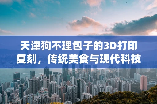 天津狗不理包子的3D打印复刻，传统美食与现代科技的跨界融合