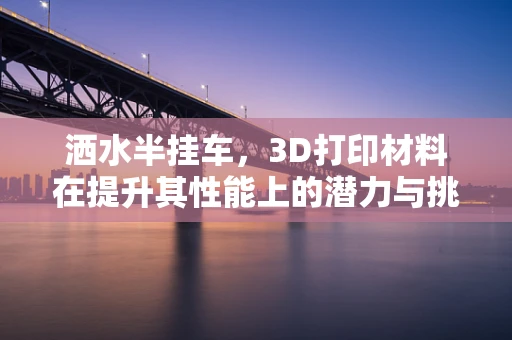 洒水半挂车，3D打印材料在提升其性能上的潜力与挑战