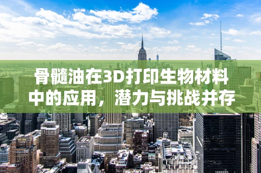 骨髓油在3D打印生物材料中的应用，潜力与挑战并存？