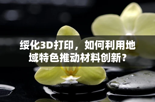 绥化3D打印，如何利用地域特色推动材料创新？