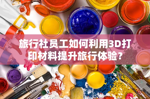 旅行社员工如何利用3D打印材料提升旅行体验？