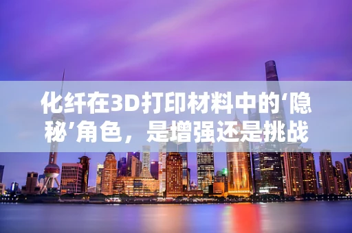 化纤在3D打印材料中的‘隐秘’角色，是增强还是挑战？