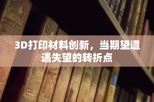 3D打印材料创新，当期望遭遇失望的转折点