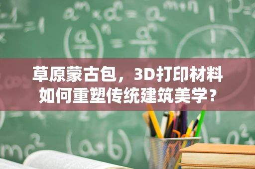 草原蒙古包，3D打印材料如何重塑传统建筑美学？