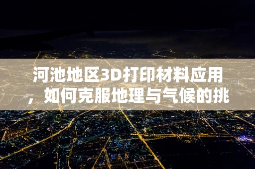 河池地区3D打印材料应用，如何克服地理与气候的挑战？