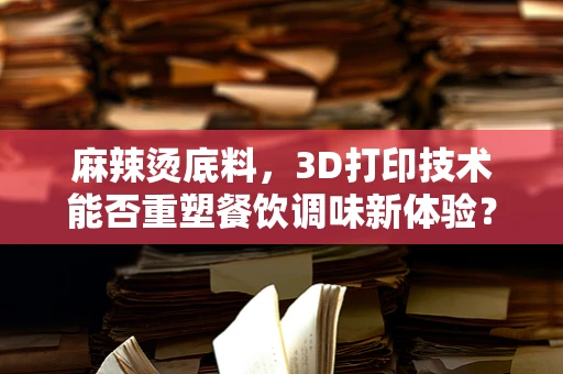 麻辣烫底料，3D打印技术能否重塑餐饮调味新体验？