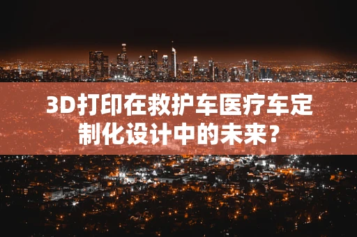 3D打印在救护车医疗车定制化设计中的未来？