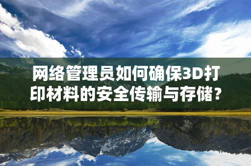 网络管理员如何确保3D打印材料的安全传输与存储？