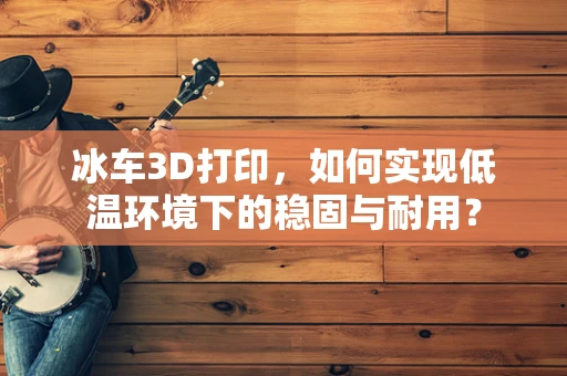 冰车3D打印，如何实现低温环境下的稳固与耐用？