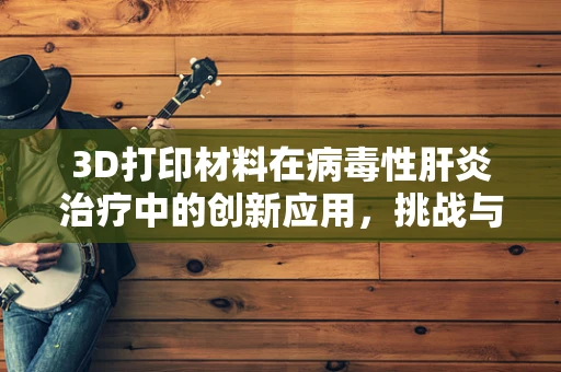 3D打印材料在病毒性肝炎治疗中的创新应用，挑战与机遇并存？