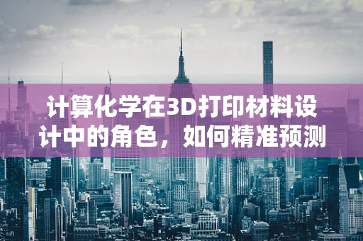 计算化学在3D打印材料设计中的角色，如何精准预测性能？