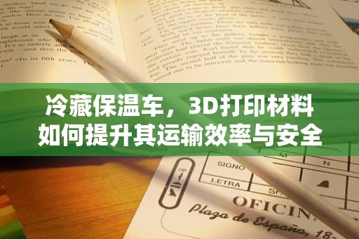 冷藏保温车，3D打印材料如何提升其运输效率与安全性？