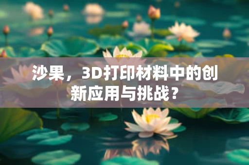 沙果，3D打印材料中的创新应用与挑战？