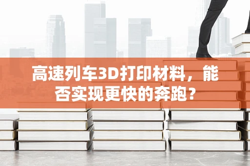 高速列车3D打印材料，能否实现更快的奔跑？