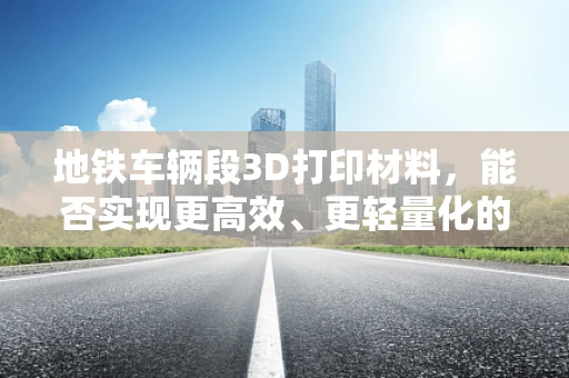 地铁车辆段3D打印材料，能否实现更高效、更轻量化的解决方案？