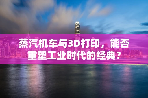 蒸汽机车与3D打印，能否重塑工业时代的经典？