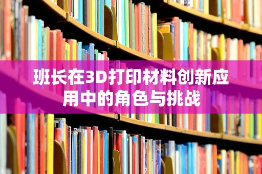 班长在3D打印材料创新应用中的角色与挑战