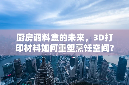 厨房调料盒的未来，3D打印材料如何重塑烹饪空间？