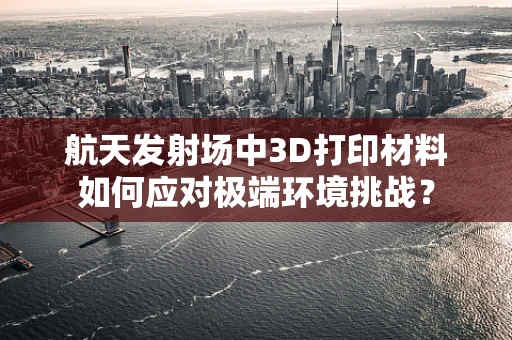 航天发射场中3D打印材料如何应对极端环境挑战？