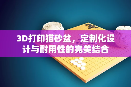 3D打印猫砂盆，定制化设计与耐用性的完美结合
