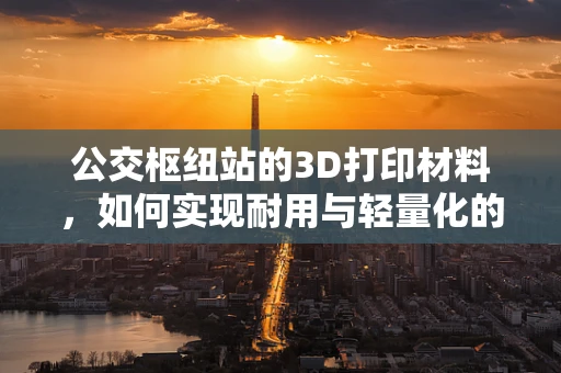 公交枢纽站的3D打印材料，如何实现耐用与轻量化的完美结合？