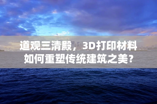 道观三清殿，3D打印材料如何重塑传统建筑之美？