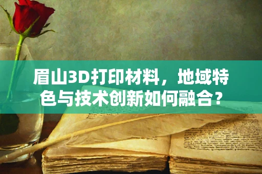 眉山3D打印材料，地域特色与技术创新如何融合？