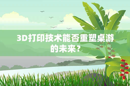 3D打印技术能否重塑桌游的未来？