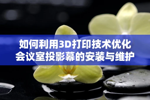 如何利用3D打印技术优化会议室投影幕的安装与维护？